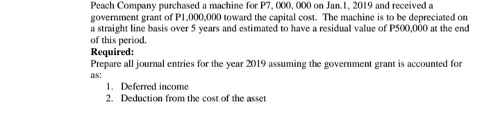 Peach Company purchased a machine for P7, 000, 000 on Jan.1, 2019 and received a
government grant of P1,000,000 toward the capital cost. The machine is to be depreciated on
a straight line basis over 5 years and estimated to have a residual value of P500,000 at the end
of this period.
Required:
Prepare all journal entries for the year 2019 assuming the government grant is accounted for
as:
1. Deferred income
2. Deduction from the cost of the asset
