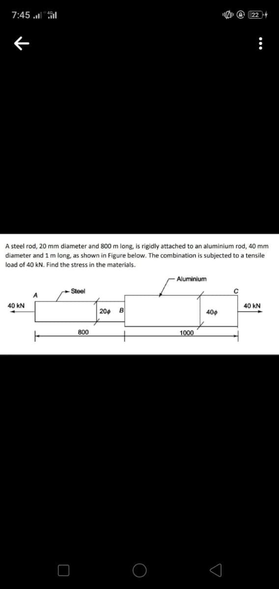 7:45 .l"il
A @ 22 4
A steel rod, 20 mm diameter and 800 m long, is rigidly attached to an aluminium rod, 40 mm
diameter and 1 m long, as shown in Figure below. The combination is subjected to a tensile
load of 40 kN. Find the stress in the materials.
Aluminium
Steel
A
40 kN
40 kN
200 B
400
800
1000
