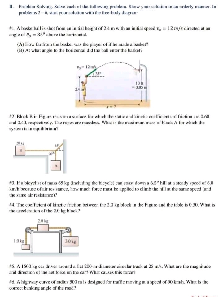 II. Problem Solving. Solve each of the following problem. Show your solution in an orderly manner. In
problems 2-6, start your solution with the free-body diagram
#1. A basketball is shot from an initial height of 2.4 m with an initial speed v, = 12 m/s directed at an
angle of 0, = 35° above the horizontal.
(A) How far from the basket was the player of if he made a basket?
(B) At what angle to the horizontal did the ball enter the basket?
- 12 m/s
35
10 ft
24 m
3.05 m
#2. Block B in Figure rests on a surface for which the static and kinetic coefficients of friction are 0.60
and 0.40, respectively. The ropes are massless. What is the maximum mass of block A for which the
system is in equilibrium?
20 kg
#3. If a bicyclist of mass 65 kg (including the bicycle) can coast down a 6.5° hill at a steady speed of 6.0
km/h because of air resistance, how much force must be applied to climb the hill at the same speed (and
the same air resistance)?
# 4. The coefficient of kinetic friction between the 2.0 kg block in the Figure and the table is 0.30. What is
the acceleration of the 2.0 kg block?
2.0 kg
1.0 kg
3.0 kg
#5. A 1500 kg car drives around a flat 200-m-diameter circular track at 25 m/s. What are the magnitude
and direction of the net force on the car? What causes this force?
#6. A highway curve of radius 500 m is designed for traffic moving at a speed of 90 km/h. What is the
correct banking angle of the road?
