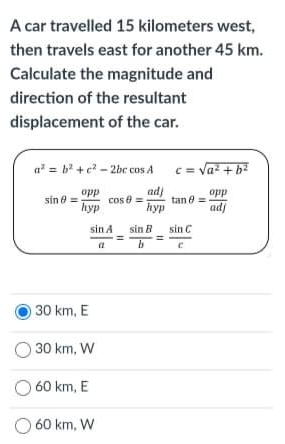 A car travelled 15 kilometers west,
then travels east for another 45 km.
Calculate the magnitude and
direction of the resultant
displacement of the car.
a = b +e - 2bc cos A c=
= va + b
opp
cos e =
hyp
adj
tan 8 =
hyp
opp
sin e =
adj
sin A
sin B
sin C
30 km, E
30 km, W
60 km, E
60 km, W
