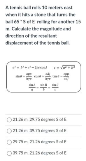 A tennis ball rolls 10 meters east
when it hits a stone that turns the
ball 65 °S of E rolling for another 15
m. Calculate the magnitude and
direction of the resultant
displacement of the tennis ball.
a = b' +c- 2bc cos A
c = va- + b2
opp
adj
opp
sin o=
hyp
cos e =
tan 0 =
hyp
adj
sin A sin B
sin C
21.26 m, 29.75 degrees S of E
21.26 m, 39.75 degrees S of E
29.75 m, 21.26 degrees S of E
O 39.75 m, 21.26 degrees S of E
