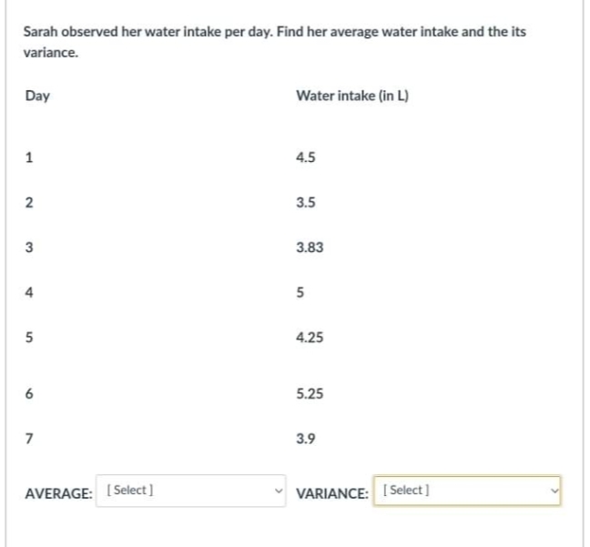 Sarah observed her water intake per day. Find her average water intake and the its
variance.
Day
Water intake (in L)
4.5
3.5
3.83
4
5
4.25
6
5.25
7
3.9
AVERAGE: [Select]
VARIANCE: I Select]
