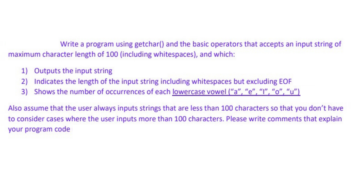 Write a program using getchar() and the basic operators that accepts an input string of
maximum character length of 100 (including whitespaces), and which:
1) Outputs the input string
2)
Indicates the length of the input string including whitespaces but excluding EOF
3) Shows the number of occurrences of each lowercase vowel ("a", "e", "1", "o", "u")
Also assume that the user always inputs strings that are less than 100 characters so that you don't have
to consider cases where the user inputs more than 100 characters. Please write comments that explain
your program code