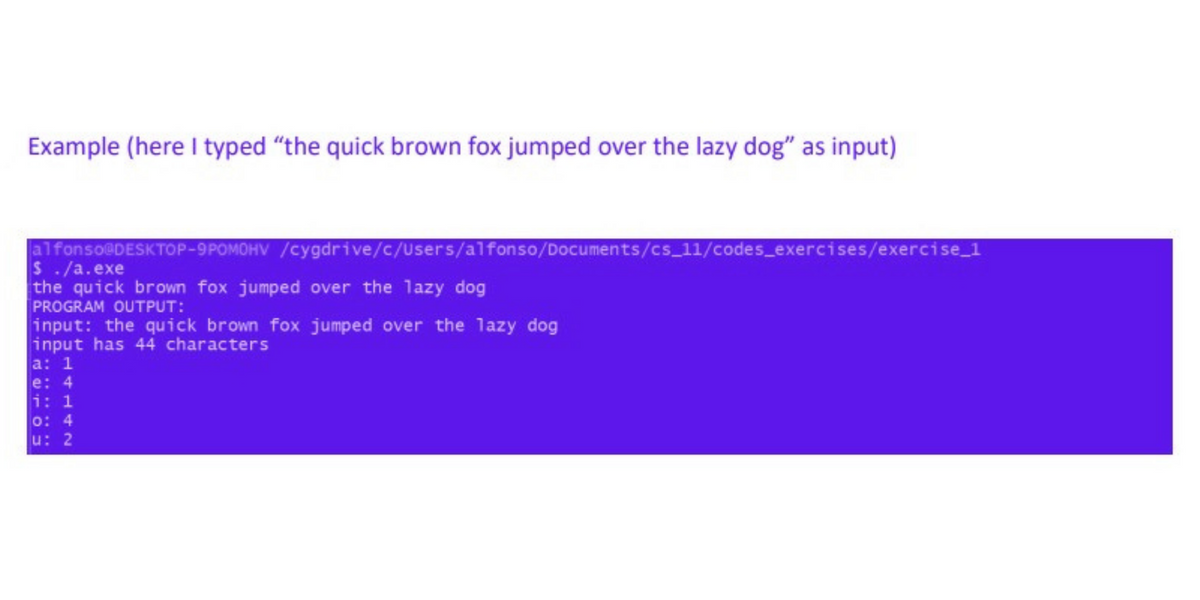 Example (here I typed "the quick brown fox jumped over the lazy dog" as input)
alfonso@DESKTOP-9POMOHV
$ ./a.exe
the quick brown fox jumped over the lazy dog
PROGRAM OUTPUT:
input: the quick brown fox jumped over the lazy dog
input has 44 characters
a: 1
/cygdrive/c/Users/alfonso/Documents/cs_11/codes_exercises/exercise_1
e: 4
i: 1
0: 4
u: 2