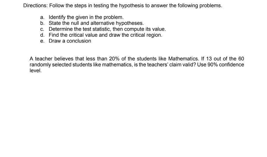 Directions: Follow the steps in testing the hypothesis to answer the following problems.
a. Identify the given in the problem.
b. State the null and alternative hypotheses.
c. Determine the test statistic, then compute its value.
d. Find the critical value and draw the critical region.
e. Draw a conclusion
A teacher believes that less than 20% of the students like Mathematics. If 13 out of the 60
randomly selected students like mathematics, is the teachers' claim valid? Use 90% confidence
level.