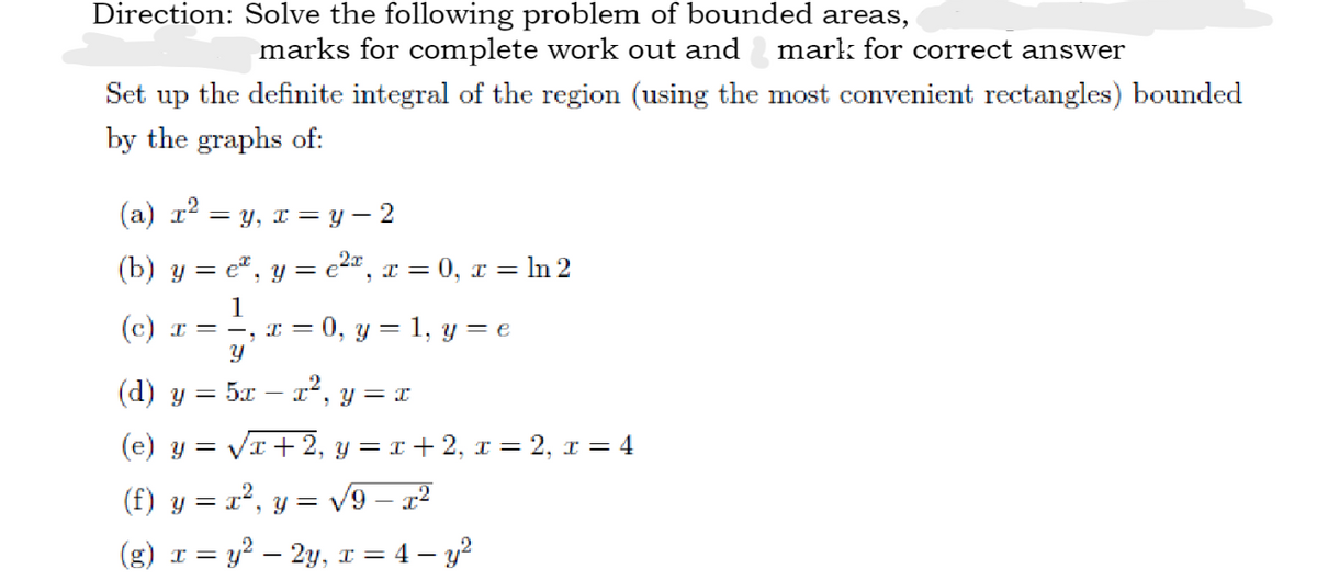 Direction: Solve the following problem of bounded areas,
marks for complete work out and mark for correct answer
Set up the definite integral of the region (using the most convenient rectangles) bounded
by the graphs of:
(a) r² = y, x =
y − 2
(b) y = e, y = ²x, x=0, x= In 2
1
(c) x = −, x = 0, y = 1, y = e
Y
(d) y =
5x - x², y = x
(e) y = √x+2, y = x + 2, x=2, x = 4
(f) y =
x²
= x², y = √√9 — x²
(g) x = y² - 2y, x=4-y²