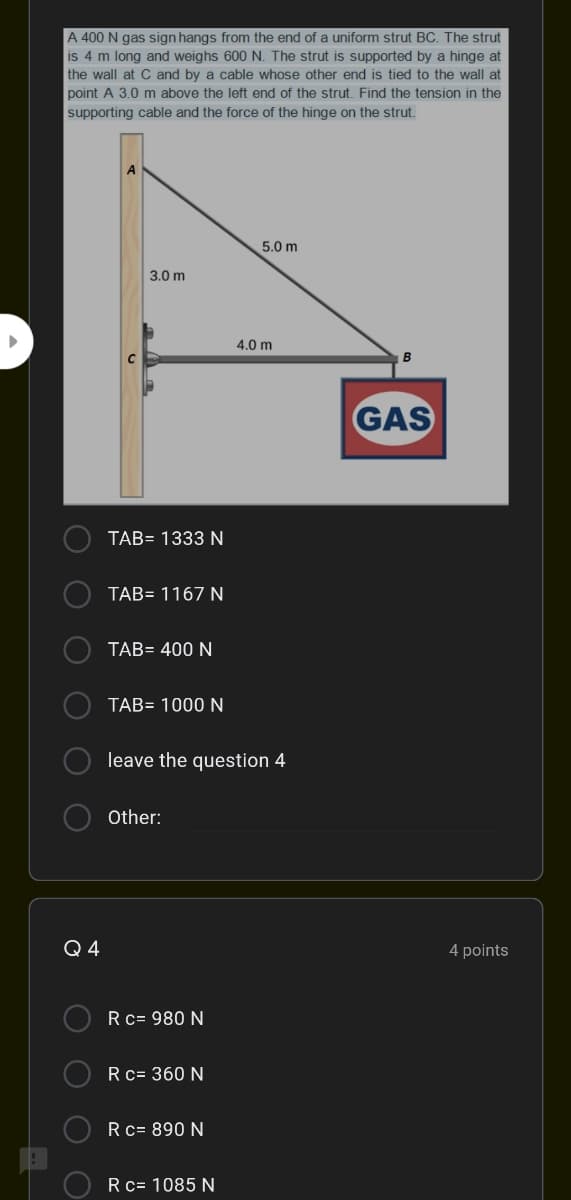 A 400 N gas sign hangs from the end of a uniform strut BC. The strut
is 4 m long and weighs 600 N. The strut is supported by a hinge at
the wall at C and by a cable whose other end is tied to the wall at
point A 3.0 m above the left end of the strut. Find the tension in the
supporting cable and the force of the hinge on the strut.
5.0 m
3.0 m
4.0 m
B
GAS
TAB= 1333 N
TAB= 1167 N
TAB= 400 N
TAB= 1000 N
leave the question 4
Other:
Q 4
4 points
Rc= 980 N
O Rc= 360 N
Rc= 890 N
Rc= 1085 N
O O O
O O
O O
