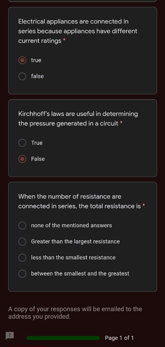 Electrical appliances are connected in
series because appliances have different
current ratings
true
false
Kirchhoff's laws are useful in determining
the pressure generated in a circuit *
True
False
When the number of resistance are
connected in series, the total resistance is *
none of the mentioned answers
Greater than the largest resistance
less than the smallest resistance
between the smallest and the greatest
A copy of your responses will be emailed to the
address you provided.
Page 1 of 1
O O O O
