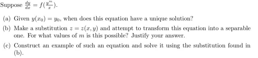 Suppose
= f().
(a) Given y(xo) = yo, when does this equation have a unique solution?
(b) Make a substitution z = z(x, y) and attempt to transform this equation into a separable
one. For what values of m is this possible? Justify your answer.
(c) Construct an example of such an equation and solve it using the substitution found in
(b).