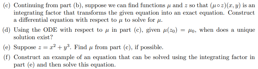 (c) Continuing from part (b), suppose we can find functions µ and z so that (μoz)(x, y) is an
integrating factor that transforms the given equation into an exact equation. Construct
a differential equation with respect to u to solve for μ.
(d) Using the ODE with respect to μ in part (c), given μ(zo) = μo, when does a unique
solution exist?
(e) Suppose z = x² + y³. Find μ from part (c), if possible.
(f) Construct an example of an equation that can be solved using the integrating factor in
part (e) and then solve this equation.