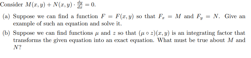 Consider M(x, y) + N(x, y) = 0.
(a) Suppose we can find a function F
=
F(x, y) so that F = M and Fy
N. Give an
example of such an equation and solve it.
(b) Suppose we can find functions μ and z so that (u oz) (x, y) is an integrating factor that
transforms the given equation into an exact equation. What must be true about M and
N?