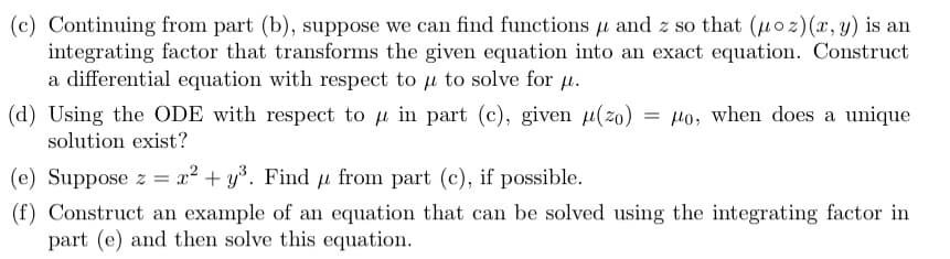 (c) Continuing from part (b), suppose we can find functions μ and z so that (uoz) (x, y) is an
integrating factor that transforms the given equation into an exact equation. Construct
a differential equation with respect to u to solve for μ.
(d) Using the ODE with respect to u in part (c), given (zo) =o, when does a unique
solution exist?
(e) Suppose z = x² + y³. Find u from part (c), if possible.
(f) Construct an example of an equation that can be solved using the integrating factor in
part (e) and then solve this equation.