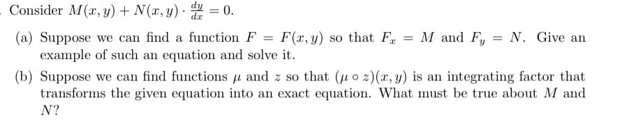 Consider M(x, y) + N(x, y) = 0.
dx
=
M and Fy
= N. Give an
(a) Suppose we can find a function F = F(x, y) so that F
example of such an equation and solve it.
(b) Suppose we can find functions and z so that (u oz)(x, y) is an integrating factor that
transforms the given equation into an exact equation. What must be true about M and
N?