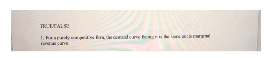 TRUE/FALSE
1. For a purely competitive firm, the demand curve facing it is the same as its marginal
revenue curve.