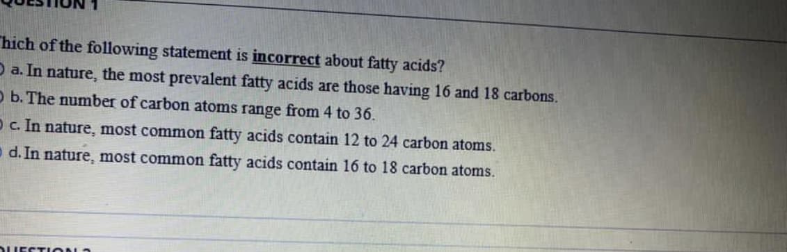 hich of the following statement is incorrect about fatty acids?
O a. In nature, the most prevalent fatty acids are those having 16 and 18 carbons.
O b. The number of carbon atoms range from 4 to 36.
Oc. In nature, most common fatty acids contain 12 to 24 carbon atoms.
o d. In nature, most common fatty acids contain 16 to 18 carbon atoms.
