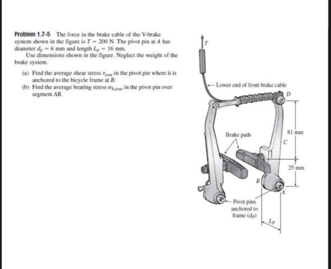 Problem 1.7-5 The force in the brake cable of the V-brake
system shown in the figure is T- 200 N. The pivot pin at A has
diameter d,-6 mm and length Lp-16 mm.
Use dimensions shown in the figure. Neglect the weight of the
brake system.
(a) Find the average shear stress 7er in the pivot pin where it is
anchored to the bicycle frame at B.
(b) Find the average bearing stress aaver in the pivot pin over
segment AB.
