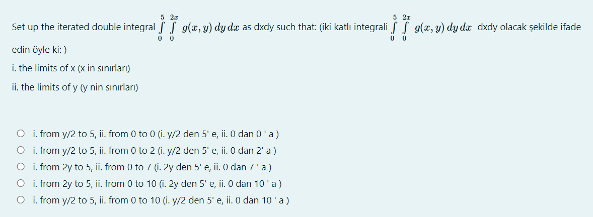 5 2x
5 2a
Set up the iterated double integral S S g(x, y) dy dx as dxdy such that: (iki katlı integrali f S g(x, y) dy dx dxdy olacak şekilde ifade
0 0
edin öyle ki: )
i. the limits of x (x in sınırları)
ii. the limits of y (y nin sınırları)
O i. from y/2 to 5, ii. from 0 to 0 (i. y/2 den 5' e, ii. 0 dan 0'a)
O i. from y/2 to 5, ii. from 0 to 2 (i. y/2 den 5' e, ii. 0 dan 2' a)
O i. from 2y to 5, ii. from 0 to 7 (i. 2y den 5' e, ii. 0 dan 7'a)
O i. from 2y to 5, ii. from 0 to 10 (i. 2y den 5' e, ii. O dan 10'a)
O i. from y/2 to 5, ii. from 0 to 10 (i. y/2 den 5' e, ii. O dan 10 'a)
