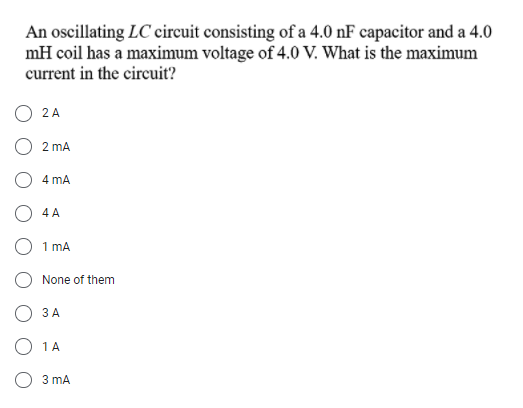 An oscillating LC circuit consisting of a 4.0 nF capacitor and a 4.0
mH coil has a maximum voltage of 4.0 V. What is the maximum
current in the circuit?
O 2A
O 2 mA
4 mA
O 4 A
O 1 mA
None of them
3 A
O 1A
3 mA
