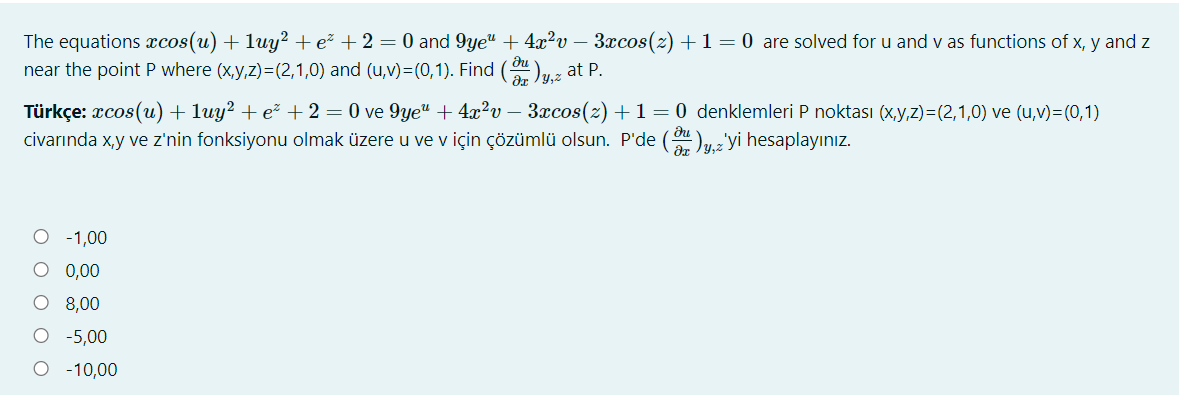 The equations xcos(u) + luy² + e² + 2 = 0 and 9ye" + 4x²v – 3xcos(z) +1=0 are solved for u and v as functions of x, y and z
near the point P where (x,y,z)=(2,1,0) and (u,v)=(0,1). Find ( )z at P.
Jy,z
Türkçe: xcos(u) + luy² + e² + 2 = 0 ve 9ye" + 4x²?v – 3xcos(2) +1=0 denklemleri P noktası (x,y,z)=(2,1,0) ve (u,v)=(0,1)
civarında x,y ve z'nin fonksiyonu olmak üzere u ve v için çözümlü olsun. P'de (uzyi hesaplayınız.
O - 1,00
O 0,00
O 8,00
-5,00
-10,00
