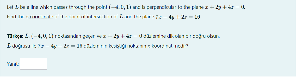 Let L be a line which passes through the point (-4, 0, 1) and is perpendicular to the plane a + 2y + 4z = 0.
Find the z coordinate of the point of intersection of L and the plane 7x – 4y + 2z = 16
Türkçe: L, (-4,0, 1) noktasından geçen ve x + 2y + 4z = 0 düzlemine dik olan bir doğru olsun.
L doğrusu ile 7x – 4y + 2z = 16 düzleminin kesiştiği noktanın z koordinati nedir?
Yanıt:
