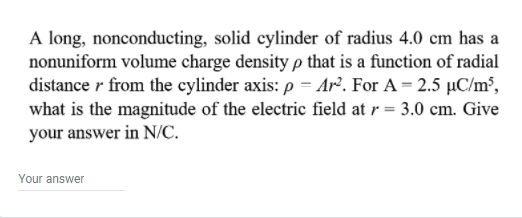 A long, nonconducting, solid cylinder of radius 4.0 cm has a
nonuniform volume charge density p that is a function of radial
distance r from the cylinder axis: p = Ar². For A = 2.5 µC/m³,
what is the magnitude of the electric field at r = 3.0 cm. Give
your answer in N/C.
Your answer
