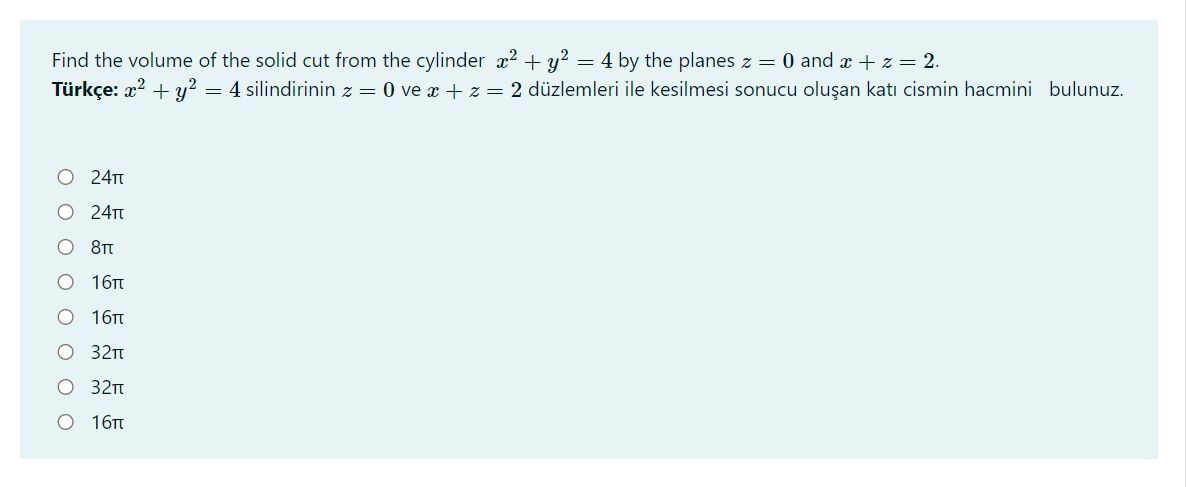 Find the volume of the solid cut from the cylinder x? + y? = 4 by the planes z = 0 and x +z = 2.
Türkçe: x? + y? = 4 silindirinin z = 0 ve x + z = 2 düzlemleri ile kesilmesi sonucu oluşan katı cismin hacmini bulunuz.
24Tt
O 24TT
O 8Tt
О 16п
O 16TT
32п
O 32m
О 16
