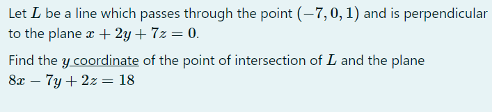 Let L be a line which passes through the point (-7,0, 1) and is perpendicular
to the plane x + 2y + 7z = 0.
Find the y coordinate of the point of intersection of L and the plane
8x – 7y + 2z = 18
