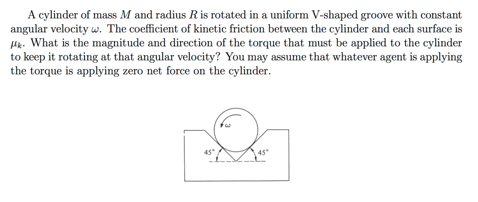 A cylinder of mass M and radius R is rotated in a uniform V-shaped groove with constant
angular velocity w. The coefficient of kinetic friction between the cylinder and each surface is
Hk. What is the magnitude and direction of the torque that must be applied to the cylinder
to keep it rotating at that angular velocity? You may assume that whatever agent is applying
the torque is applying zero net force on the cylinder.
45°
45°
