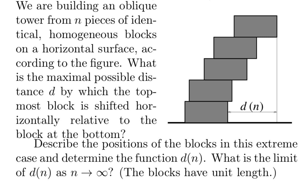 We are building an oblique
tower from n pieces of iden-
tical, homogeneous blocks
on a horizontal surface, ac-
cording to the figure. What
is the maximal possible dis-
tance d by which the top-
most block is shifted hor-
d (n)
izontally relative to the
block at the bottom?
Describe the positions of the blocks in this extreme
case and determine the function d(n). What is the limit
of d(n) as n – 0? (The blocks have unit length.)
