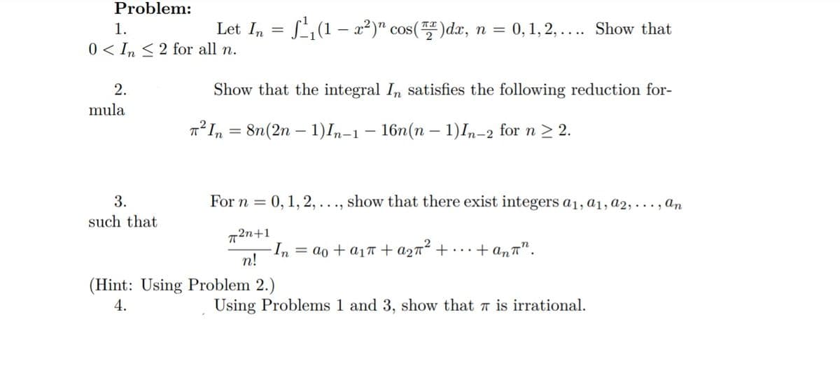 Problem:
1.
Let In = S1(1 – x²)" cos()dx, n = 0,1, 2, .... Show that
0 < In < 2 for all n.
2.
Show that the integral In satisfies the following reduction for-
mula
T°I, = 8n(2n – 1)In-1 – 16n(n – 1)I,-2 for n > 2.
3.
For n = 0, 1, 2, . .., show that there exist integers a1, a1, a2, . . . , an
such that
2n+1
- In =
n!
= ao + a17 + a2n² + • · . + an™".
(Hint: Using Problem 2.)
4.
Using Problems 1 and 3, show that a is irrational.
