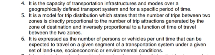 4. It is the capacity of transportation infrastructures and modes over a
geographically defined transport system and for a specific period of time.
5. It is a model for trip distribution which states that the number of trips between two
zones is directly proportional to the number of trip attractions generated by the
zone of destination and inversely proportional to a function of time of travel
between the two zones.
6. It is expressed as the number of persons or vehicles per unit time that can be
expected to travel on a given segment of a transportation system under a given
set of land-use, socioeconomic or environmental conditions.
