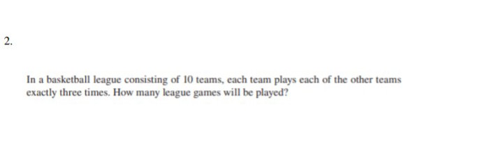 2.
In a basketball league consisting of 10 teams, each team plays each of the other teams
exactly three times. How many league games will be played?

