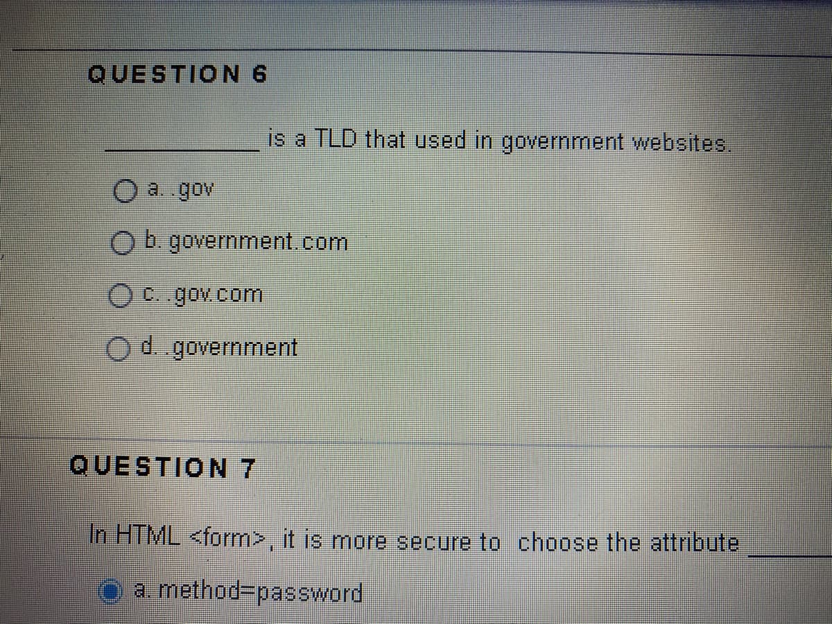 QUESTION 6
is a TLD that used in government websites.
a. gov
Ob government.com
O C. gov.com
Od government
QUESTION 7
In HTML <form>, it is more secure to choose the attribute
O a method3Dpassword
