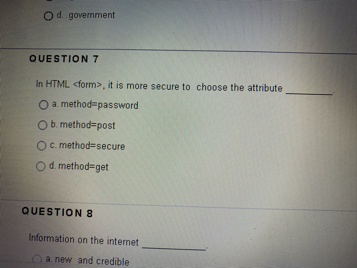 Od.government
QUESTION 7
In HTML <form>, it is more secure to choose the attribute
O a. method=password
O b. method=post
c. method3secure
O d. method=get
QUESTION 8
Information on the internet
a. new and credible
