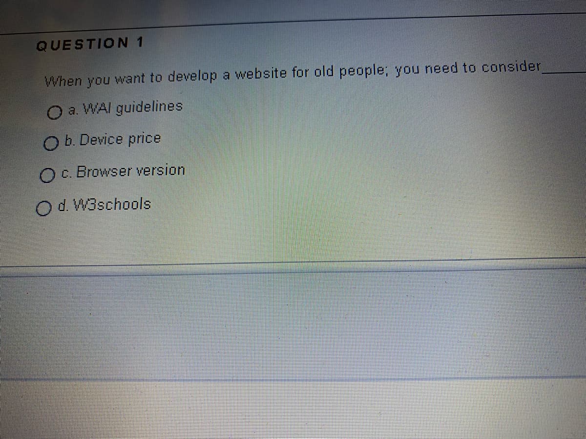QUESTION 1
When you want to develop a website for old people; you need to consider
O a. WAI guidelines
O b. Device price
Oc. Browser version
Od W3schools
