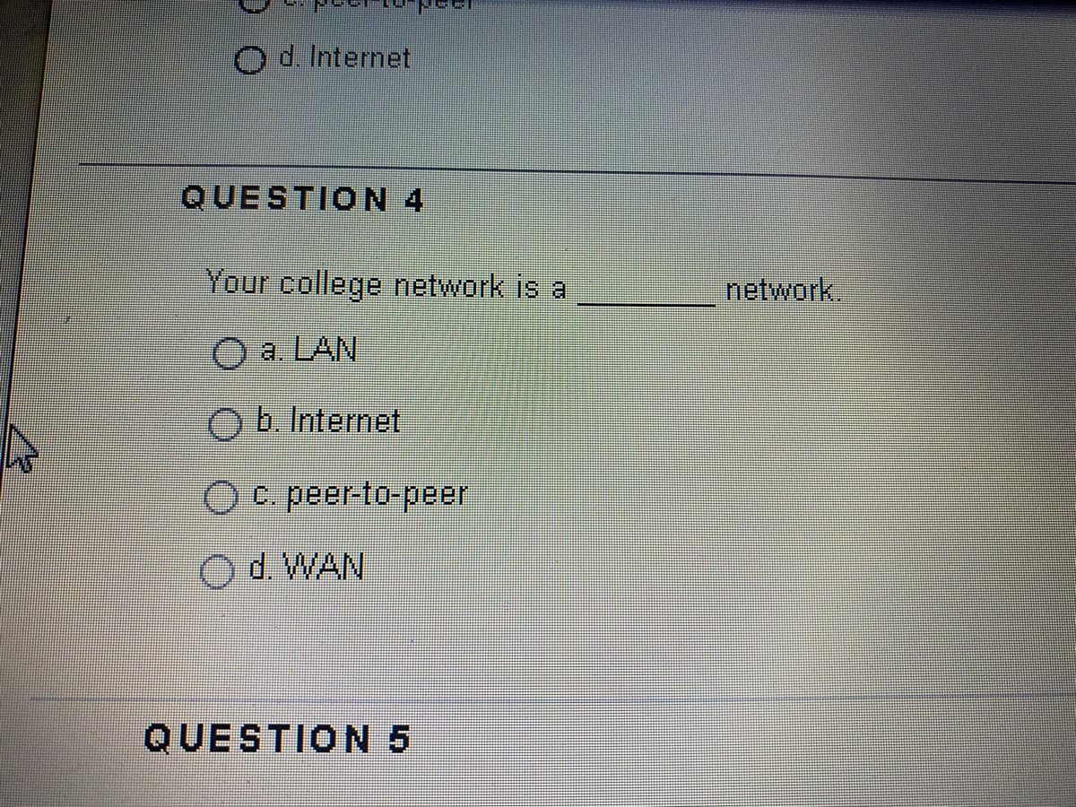 d. Internet
QUESTION 4
Your college network is a
network
a. LAN
O b. Internet
Oc peer-to-peer
d. WAN
QUESTION 5
