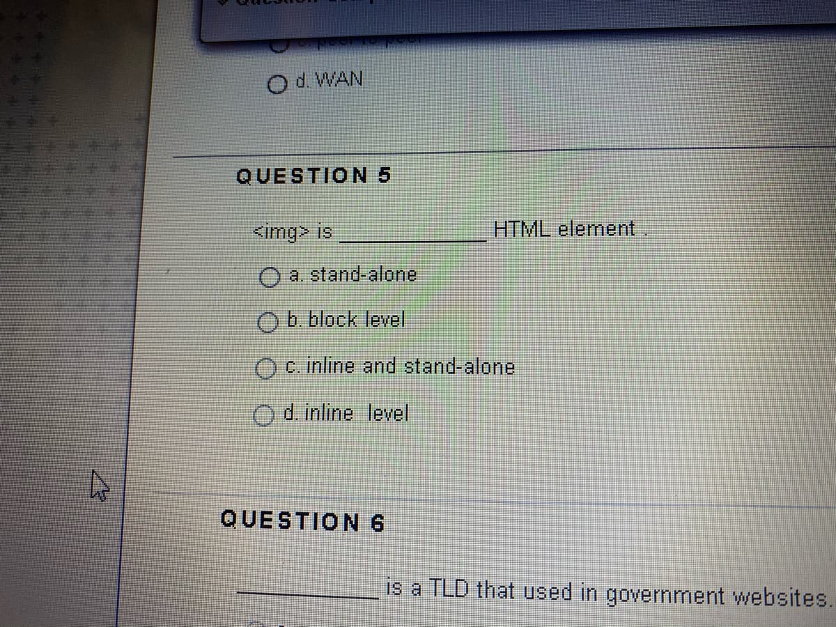 O d. WAN
QUESTION 5
<img> is
HTML element
a. stand-alone
O b. block level
c. inline and stand-alone
Od. inline level
QUESTION6
is a TLD that used in government websites.
