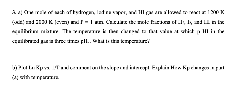 3. a) One mole of each of hydrogen, iodine vapor, and HI gas are allowed to react at 1200 K
(odd) and 2000 K (even) and P = 1 atm. Calculate the mole fractions of H2, I2, and HI in the
equilibrium mixture. The temperature is then changed to that value at which p HI in the
equilibrated gas is three times pH2. What is this temperature?
b) Plot Ln Kp vs. 1/T and comment on the slope and intercept. Explain How Kp changes in part
(a) with temperature.
