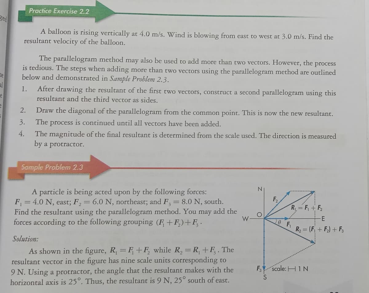 Practice Exercise 2.2
ged
A balloon is rising vertically at 4.0 m/s. Wind is blowing from east to west at 3.0 m/s. Find the
resultant velocity of the balloon.
The parallelogram method may also be used to add more than two vectors. However, the process
is tedious. The steps when adding more than two vectors using the parallelogram method are outlined
below and demonstrated in Sample Problem 2.3.
al
After drawing the resultant of the first two vectors, construct a second parallelogram using this
resultant and the third vector as sides.
1.
2.
Draw the diagonal of the parallelogram from the common point. This is now the new resultant.
3.
The process is continued until all vectors have been added.
4.
The magnitude of the final resultant is determined from the scale used. The direction is measured
by a protractor.
Sample Problem 2.3
N.
A particle is being acted upon by the following forces:
F, = 4.0 N, east; F,= 6.0 N, northeast; and F= 8.0 N, south.
Find the resultant using the parallelogram method. You may add the
forces according to the following grouping (F +F,)+F, .
F2
R = F, + F,
W
0 F.
R2 = (F, + F) + F,
Solution:
As shown in the figure, R, = F+F, while R, =R, +F, . The
resultant vector in the figure has nine scale units corresponding to
9 N. Using a protractor, the angle that the resultant makes with the
horizontal axis is 25°. Thus, the resultant is 9 N, 25° south of east.
F,Y scale: H 1 N
