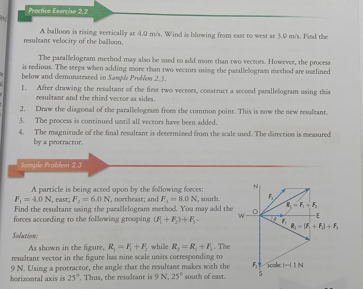 Practice Exercise 2.2
ged
A balloon is rising vertically at 4.0 m/s. Wind is blowing from east to west at 3.0 m/s. Find the
resultant velocity of the balloon.
The parallelogram method may also be used to add more than two vectors. However, the process
is tedious. The steps when adding more than two vectors using the parallelogram method are outlined
below and demonstrated in Sample Problem 2.3.
al
After drawing the resultant of the first two vectors, construct a second parallelogram using this
resultant and the third vector as sides.
1.
2.
Draw the diagonal of the parallelogram from the common point. This is now the new resultant.
3.
The process is continued until all vectors have been added.
4.
The magnitude of the final resultant is determined from the scale used. The direction is measured
by a protractor.
Sample Problem 2.3
N.
A particle is being acted upon by the following forces:
F = 4.0 N, east; F,= 6.0 N, northeast; and F = 8.0 N, south.
Find the resultant using the parallelogram method. You may add the
forces according to the following grouping (F +F,)+F, .
F2
R= F, + F2
W
R2 = (F, + F) + F,
Solution:
As shown in the figure, R, = F+F, while R, =R, +F, . The
resultant vector in the figure has nine scale units corresponding to
9 N. Using a protractor, the angle that the resultant makes with the
horizontal axis is 25°. Thus, the resultant is 9 N, 25° south of east.
F scale: H 1N
