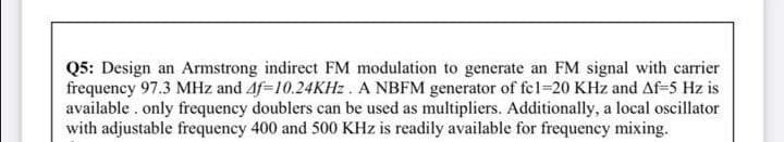Q5: Design an Armstrong indirect FM modulation to generate an FM signal with carrier
frequency 97.3 MHz and Af=10.24KHZ . A NBFM generator of fcl=20 KHz and Af-5 Hz is
available . only frequency doublers can be used as multipliers. Additionally, a local oscillator
with adjustable frequency 400 and 500 KHz is readily available for frequency mixing.
