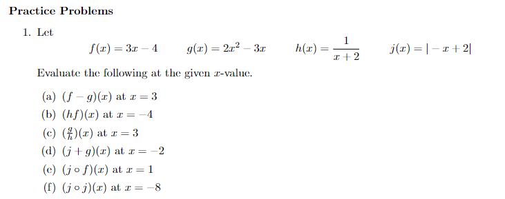 Practice Problems
1. Let
f(x) = 3x - 4
g(x) = 2x² – 3x
Evaluate the following at the given z-value.
(a) (f-g)(x) at z = 3
(b) (hf)(x) at z = -4
(c) ()(x) at r = 3
(d) (j+g)(x) at x =-2
(e) (jo f) (r) at x = 1
(f) (joj)(x) at x = -8
h(x)
=
1
x + 2
j(x) = |-x+2|