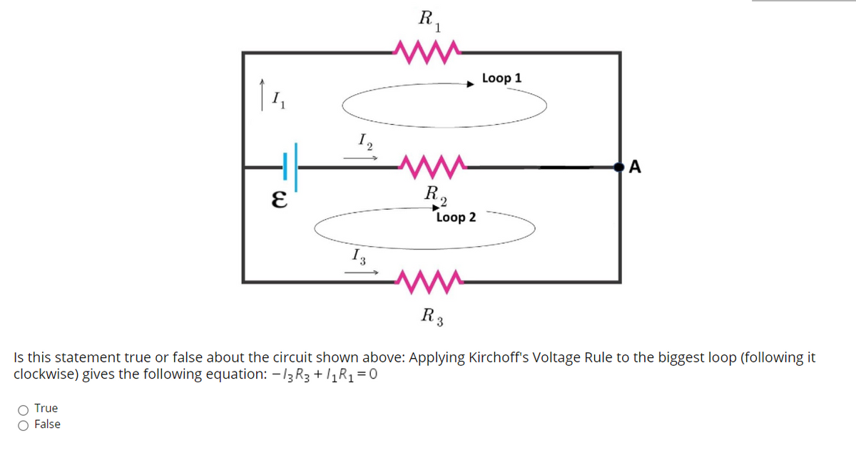R,
Loop 1
| 1,
I2
А
R2
Loop 2
13
R3
Is this statement true or false about the circuit shown above: Applying Kirchoff's Voltage Rule to the biggest loop (following it
clockwise) gives the following equation: -13 R3 + /1R1=0
O True
O False
