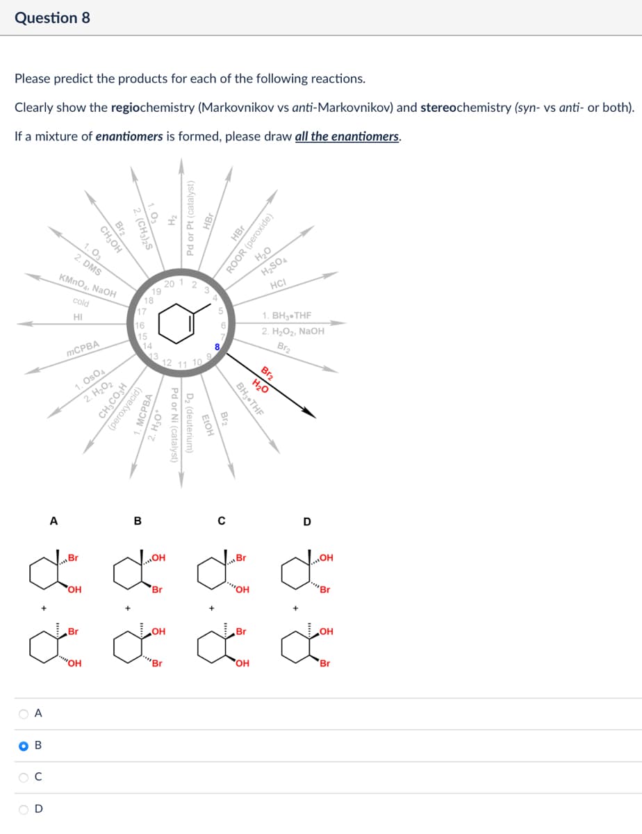 Question 8
Please predict the products for each of the following reactions.
Clearly show the regiochemistry (Markovnikov vs anti-Markovnikov) and stereochemistry (syn- vs anti- or both).
If a mixture of enantiomers is formed, please draw all the enantiomers.
Br2
(CH3)2S
CH₂OH
1.03
2. DMS
KMnO4, NaOH
cold
HI
Pd or Pt (catalyst)
HBr
ROOR (peroxide)
H₂O
H2SO4
HCI
20
18
17
16
15
14
12 11 10
1. BH, THF
2. H₂O2, NaOH
Br2
Br2
MCPBA
1. Os04
2. H₂O2
CHCO3H
(peroxyacid)
МСРВА
MCPBA
H3O+
D₂ (deuterium)
Pd or Ni (catalyst)
H₂O
BH3⚫THF
Br₂
A
Br
B
ď ď
OH
Br
+
Br
OH
0
Br
"OH
Br
D
OH
"Br
OH
ď ď ď ď
"OH
"Br
OH
Br
A
B
C
D