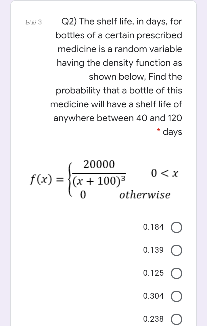 Q2) The shelf life, in days, for
3 نقاط
bottles of a certain prescribed
medicine is a random variable
having the density function as
shown below, Find the
probability that a bottle of this
medicine will have a shelf life of
anywhere between 40 and 120
days
20000
0 < x
f(x) = }(x + 100)³
otherwise
0.184 O
0.139 O
0.125
0.304
0.238
