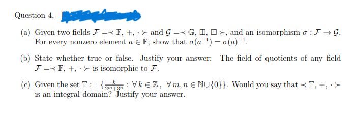 Question 4.
(a) Given two fields F = F, +, > and G = G, H, >, and an isomorphism o: F→ G.
For every nonzero element a € F, show that o(a-¹)= o(a)-¹.
(b) State whether true or false. Justify your answer: The field of quotients of any field
F = F, +, > is isomorphic to F.
(c) Given the set T:= {₂mVkZ, Vm, n € NU{0}}. Would you say that < T, +, . >
is an integral domain? Justify your answer.
2m