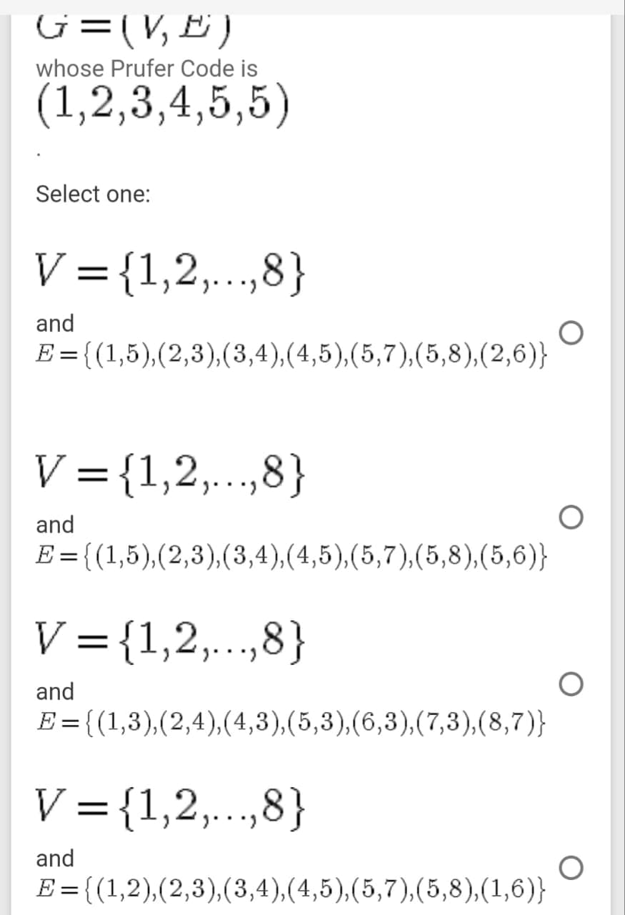 G=(V, E )
whose Prufer Code is
(1,2,3,4,5,5)
Select one:
V ={1,2,..,8}
and
E ={(1,5),(2,3),(3,4),(4,5),(5,7),(5,8),(2,6)}
V ={1,2,..,8}
and
E={(1,5),(2,3),(3,4),(4,5),(5,7),(5,8),(5,6)}
V ={1,2,..,8}
%3D
and
E={(1,3),(2,4),(4,3),(5,3),(6,3),(7,3),(8,7)}
%3D
V = {1,2,..,8}
and
E = {(1,2),(2,3),(3,4),(4,5),(5,7),(5,8),(1,6)}
