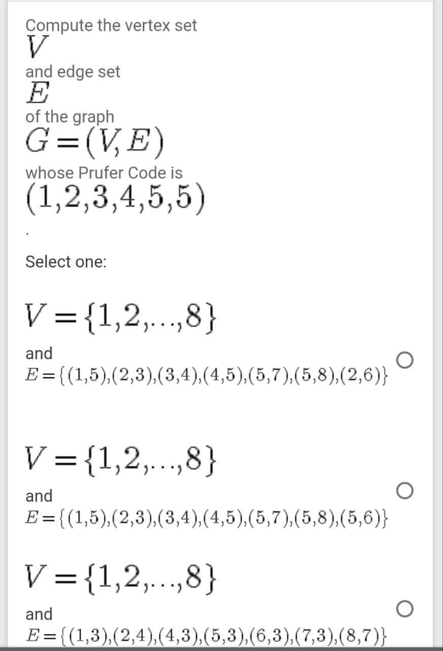 Compute the vertex set
V
and edge set
E
of the graph
G=(V,E)
whose Prufer Code is
(1,2,3,4,5,5)
Select one:
V ={1,2,..,8}
and
E = {(1,5),(2,3),(3,4),(4,5),(5,7),(5,8),(2,6)}
V = {1,2,..,8}
||
and
E={(1,5),(2,3),(3,4),(4,5),(5,7),(5,8),(5,6)}
V ={1,2,...,8}
and
E = {(1,3),(2,4),(4,3),(5,3),(6,3),(7,3),(8,7)}
