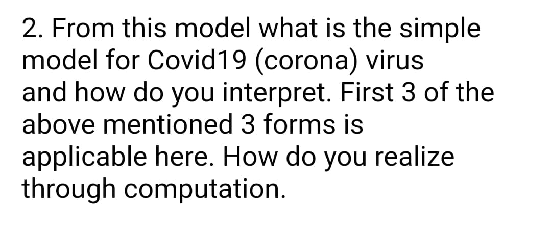 2. From this model what is the simple
model for Covid19 (corona) virus
and how do you interpret. First 3 of the
above mentioned 3 forms is
applicable here. How do you realize
through computation.
