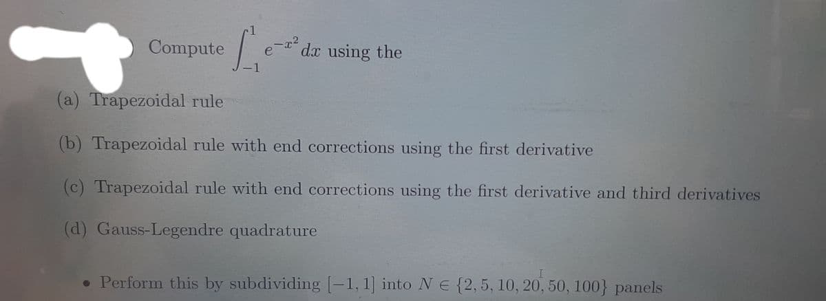 Compute
'dx using the
-1
(a) Trapezoidal rule
(b) Trapezoidal rule with end corrections using the first derivative
(c) Trapezoidal rule with end corrections using the first derivative and third derivatives
(d) Gauss-Legendre quadrature
• Perform this by subdividing [-1, 1] into NE {2,5, 10, 20, 50, 100} panels

